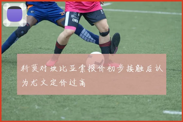科莫对坎比亚索报价初步接触后认为尤文定价过高