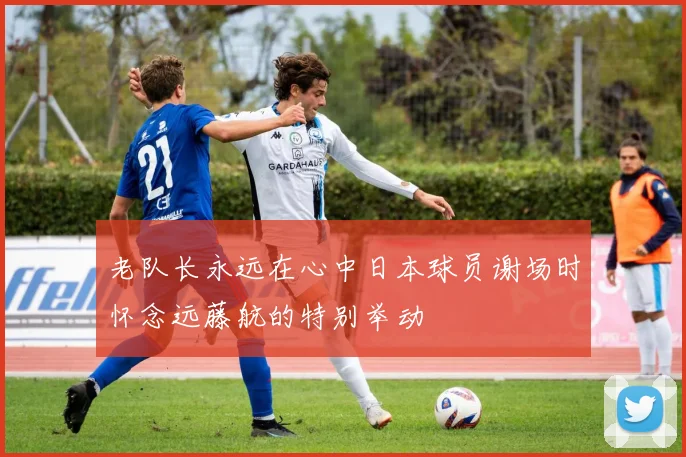 老队长永远在心中日本球员谢场时怀念远藤航的特别举动