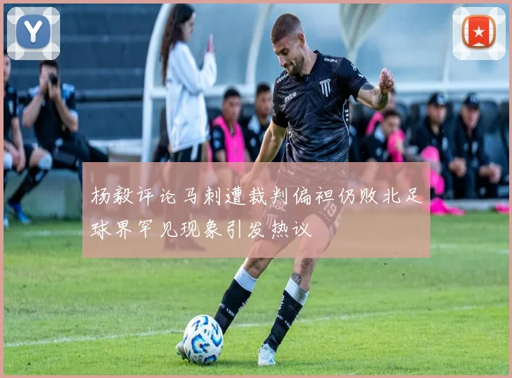 杨毅评论马刺遭裁判偏袒仍败北足球界罕见现象引发热议