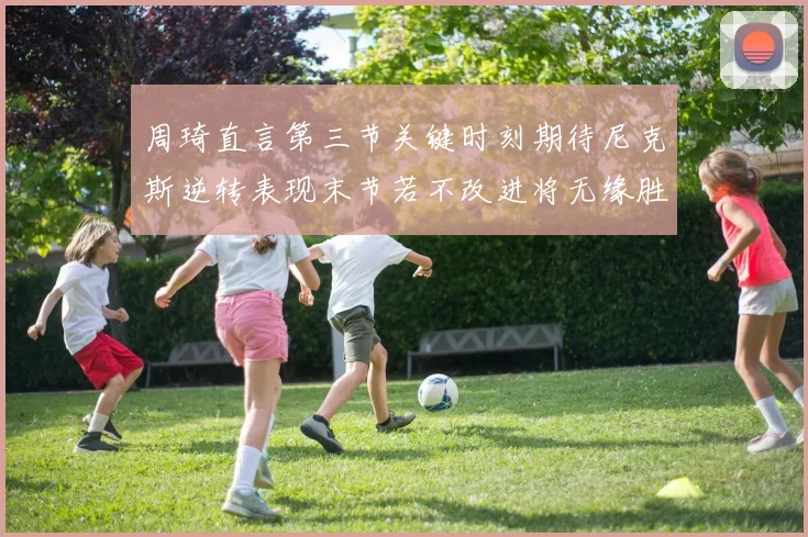 周琦直言第三节关键时刻期待尼克斯逆转表现末节若不改进将无缘胜利