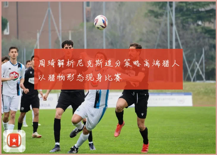 周琦解析尼克斯追分策略高端猎人以猎物形态现身比赛