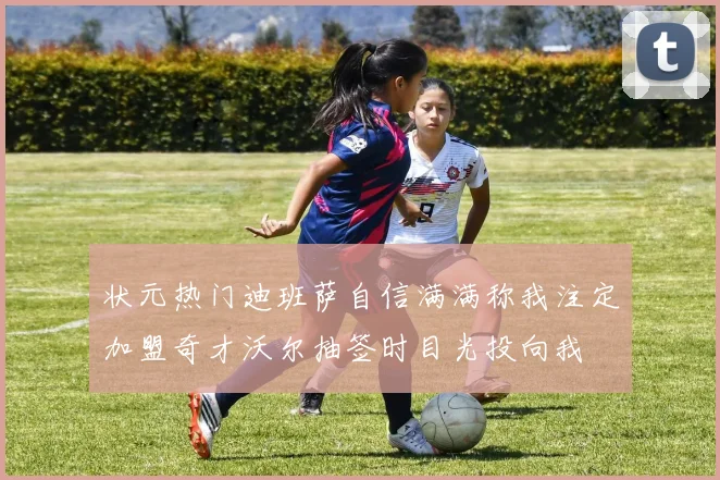 状元热门迪班萨自信满满称我注定加盟奇才沃尔抽签时目光投向我