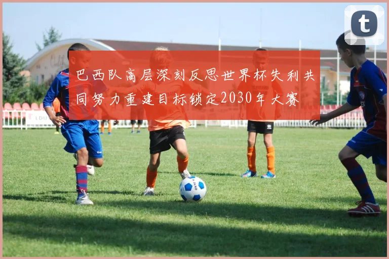 巴西队高层深刻反思世界杯失利共同努力重建目标锁定2030年大赛