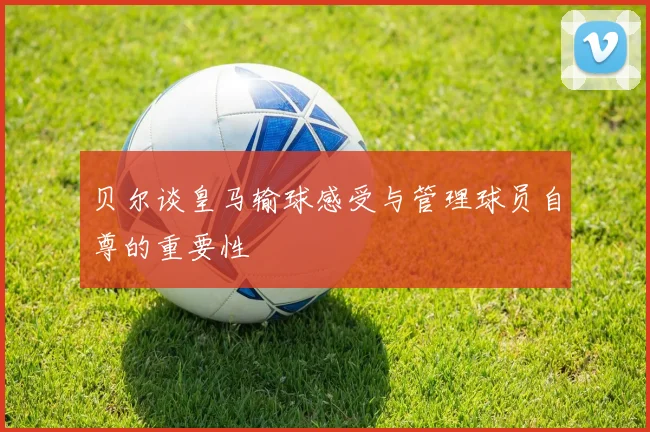 贝尔谈皇马输球感受与管理球员自尊的重要性