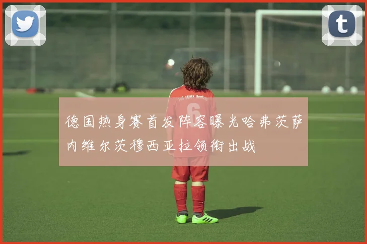 德国热身赛首发阵容曝光哈弗茨萨内维尔茨穆西亚拉领衔出战