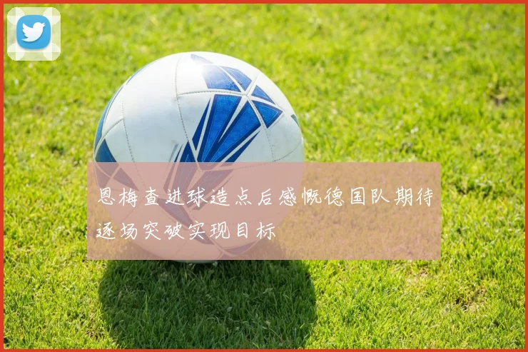 恩梅查进球造点后感慨德国队期待逐场突破实现目标