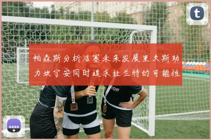 帕森斯分析活塞未来发展里夫斯助力坎宁安同时追求杜兰特的可能性
