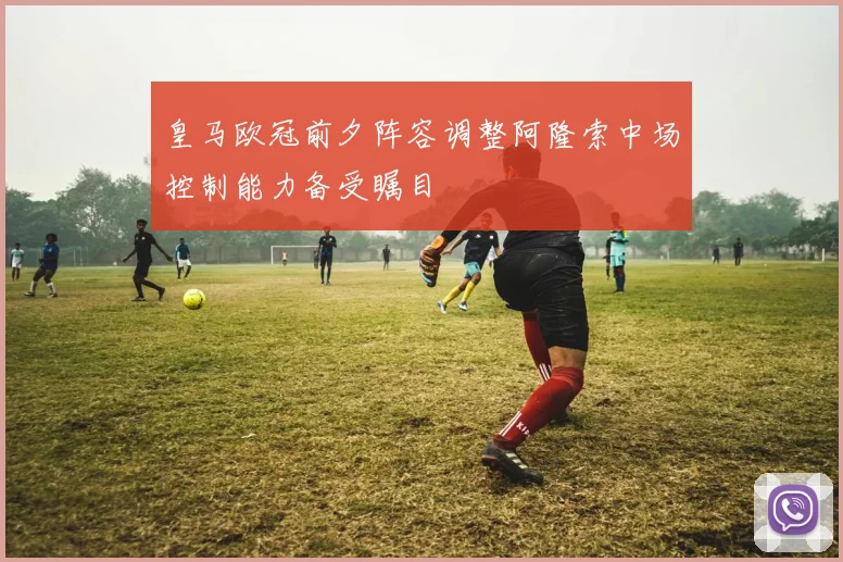 皇马欧冠前夕阵容调整阿隆索中场控制能力备受瞩目