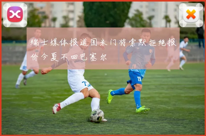 瑞士媒体报道国米门将索默拒绝报价今夏不回巴塞尔