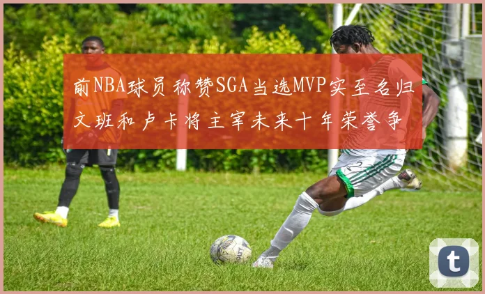 前NBA球员称赞SGA当选MVP实至名归文班和卢卡将主宰未来十年荣誉争夺