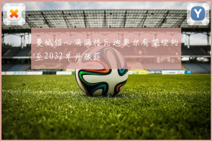 曼城信心满满格瓦迪奥尔有望续约至2032年并涨薪