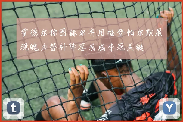 霍德尔称图赫尔弃用福登帕尔默展现魄力替补阵容或成夺冠关键