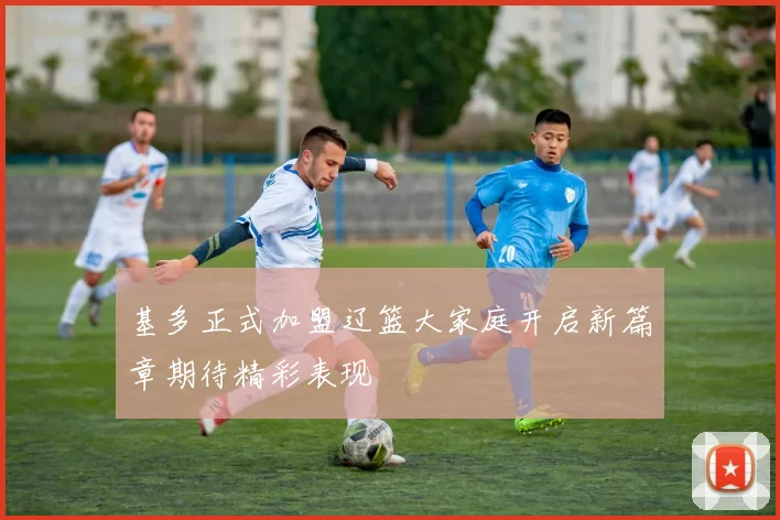 基多正式加盟辽篮大家庭开启新篇章期待精彩表现