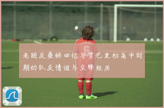 老朋友桑顿回忆与贾巴里初高中时期的队友情谊与交锋经历