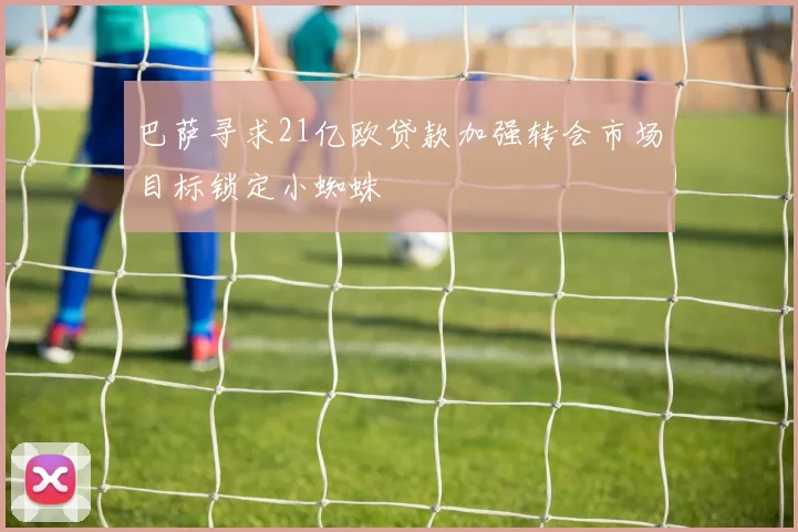巴萨寻求21亿欧贷款加强转会市场目标锁定小蜘蛛