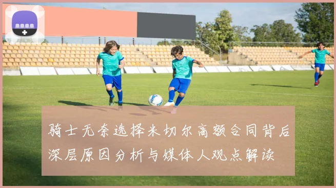 骑士无奈选择米切尔高额合同背后深层原因分析与媒体人观点解读