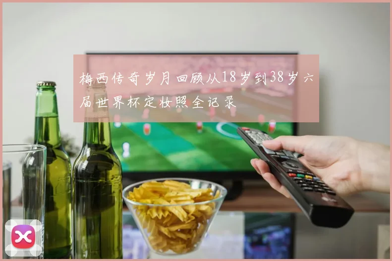 梅西传奇岁月回顾从18岁到38岁六届世界杯定妆照全记录