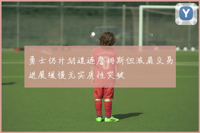 勇士仍计划追逐詹姆斯但浓眉交易进展缓慢无实质性突破