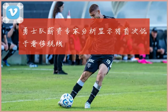勇士队薪资专家分析显示将首次低于奢侈税线