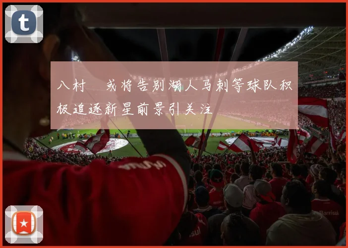 八村塁或将告别湖人马刺等球队积极追逐新星前景引关注